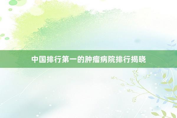 中国排行第一的肿瘤病院排行揭晓