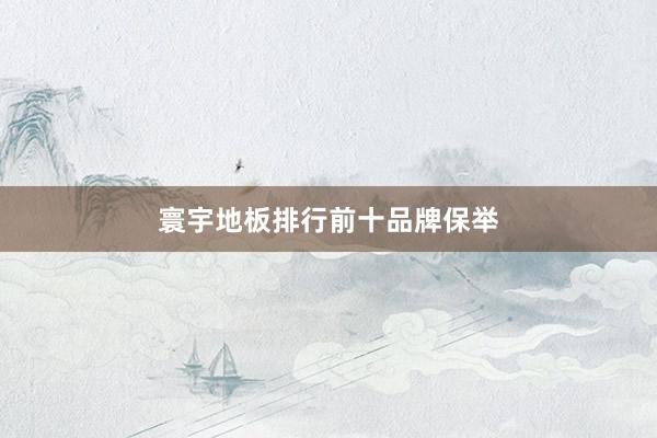寰宇地板排行前十品牌保举