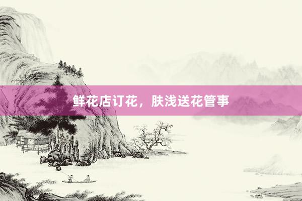 鲜花店订花，肤浅送花管事