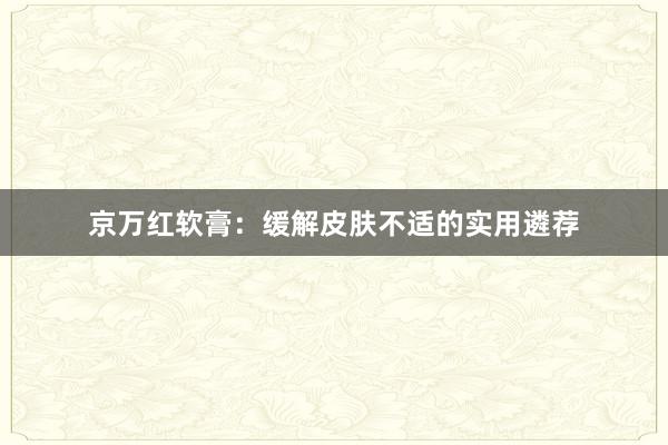 京万红软膏:缓解皮肤不适的实用遴荐
