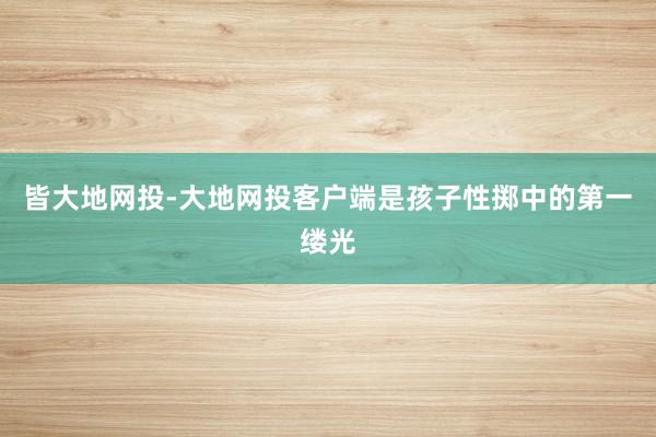 皆大地网投-大地网投客户端是孩子性掷中的第一缕光