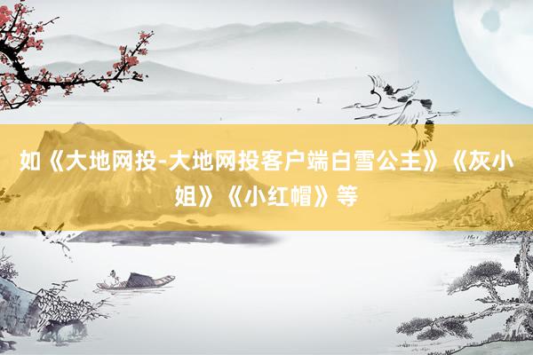 如《大地网投-大地网投客户端白雪公主》《灰小姐》《小红帽》等
